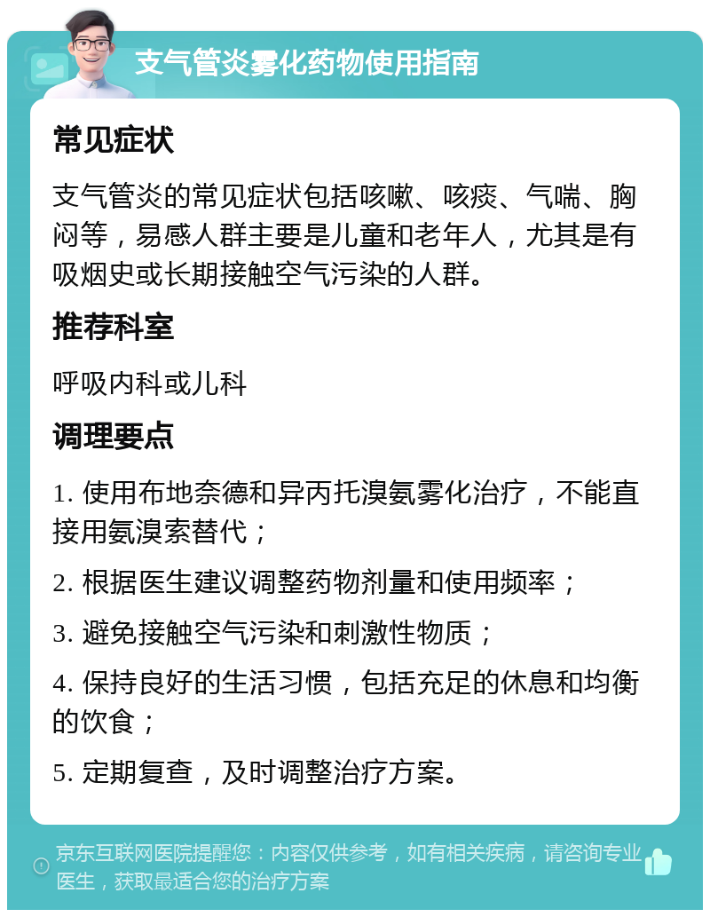 支气管炎雾化药物使用指南 常见症状 支气管炎的常见症状包括咳嗽、咳痰、气喘、胸闷等，易感人群主要是儿童和老年人，尤其是有吸烟史或长期接触空气污染的人群。 推荐科室 呼吸内科或儿科 调理要点 1. 使用布地奈德和异丙托溴氨雾化治疗，不能直接用氨溴索替代； 2. 根据医生建议调整药物剂量和使用频率； 3. 避免接触空气污染和刺激性物质； 4. 保持良好的生活习惯，包括充足的休息和均衡的饮食； 5. 定期复查，及时调整治疗方案。