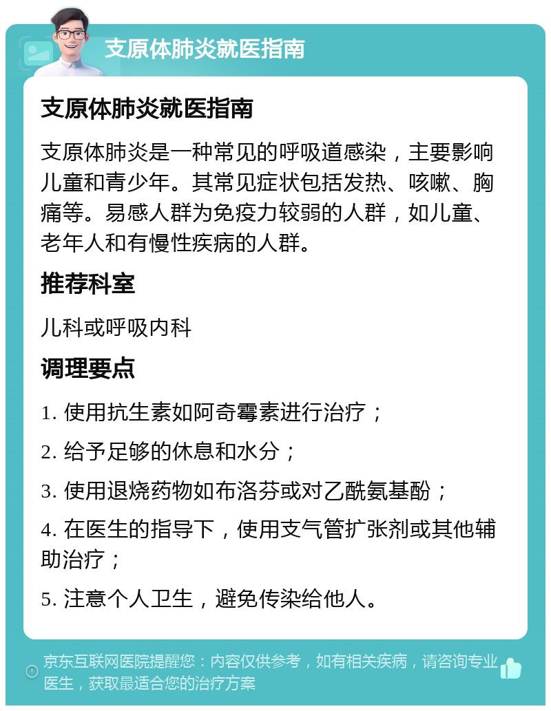 支原体肺炎就医指南 支原体肺炎就医指南 支原体肺炎是一种常见的呼吸道感染，主要影响儿童和青少年。其常见症状包括发热、咳嗽、胸痛等。易感人群为免疫力较弱的人群，如儿童、老年人和有慢性疾病的人群。 推荐科室 儿科或呼吸内科 调理要点 1. 使用抗生素如阿奇霉素进行治疗； 2. 给予足够的休息和水分； 3. 使用退烧药物如布洛芬或对乙酰氨基酚； 4. 在医生的指导下，使用支气管扩张剂或其他辅助治疗； 5. 注意个人卫生，避免传染给他人。