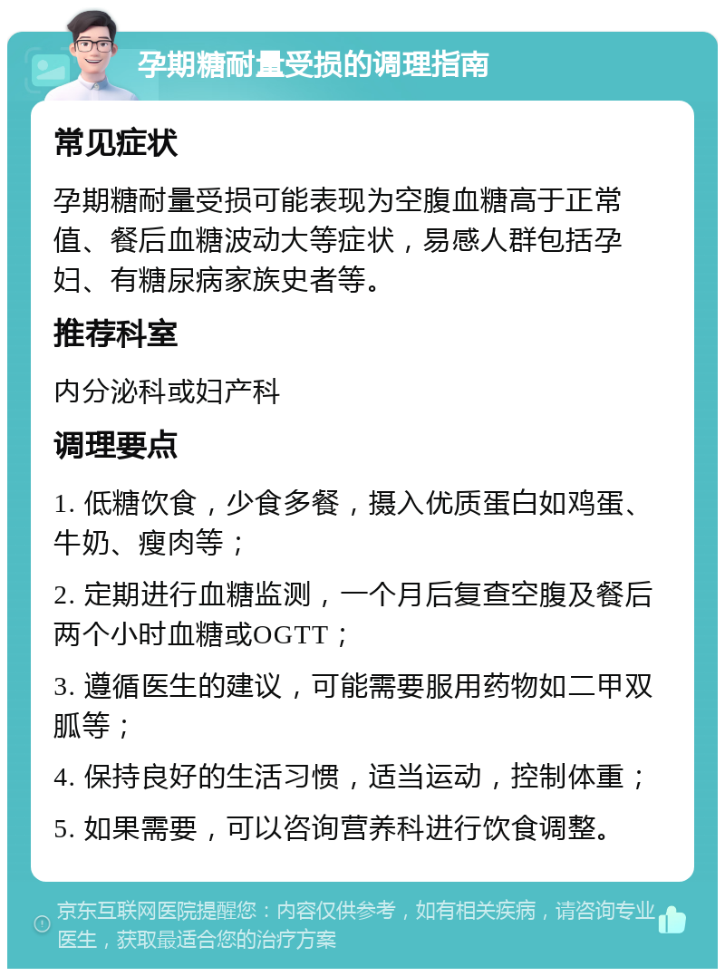 孕期糖耐量受损的调理指南 常见症状 孕期糖耐量受损可能表现为空腹血糖高于正常值、餐后血糖波动大等症状，易感人群包括孕妇、有糖尿病家族史者等。 推荐科室 内分泌科或妇产科 调理要点 1. 低糖饮食，少食多餐，摄入优质蛋白如鸡蛋、牛奶、瘦肉等； 2. 定期进行血糖监测，一个月后复查空腹及餐后两个小时血糖或OGTT； 3. 遵循医生的建议，可能需要服用药物如二甲双胍等； 4. 保持良好的生活习惯，适当运动，控制体重； 5. 如果需要，可以咨询营养科进行饮食调整。