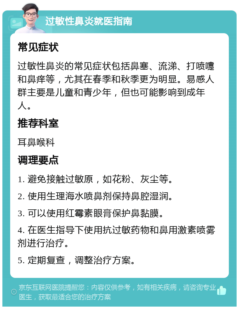 过敏性鼻炎就医指南 常见症状 过敏性鼻炎的常见症状包括鼻塞、流涕、打喷嚏和鼻痒等，尤其在春季和秋季更为明显。易感人群主要是儿童和青少年，但也可能影响到成年人。 推荐科室 耳鼻喉科 调理要点 1. 避免接触过敏原，如花粉、灰尘等。 2. 使用生理海水喷鼻剂保持鼻腔湿润。 3. 可以使用红霉素眼膏保护鼻黏膜。 4. 在医生指导下使用抗过敏药物和鼻用激素喷雾剂进行治疗。 5. 定期复查，调整治疗方案。