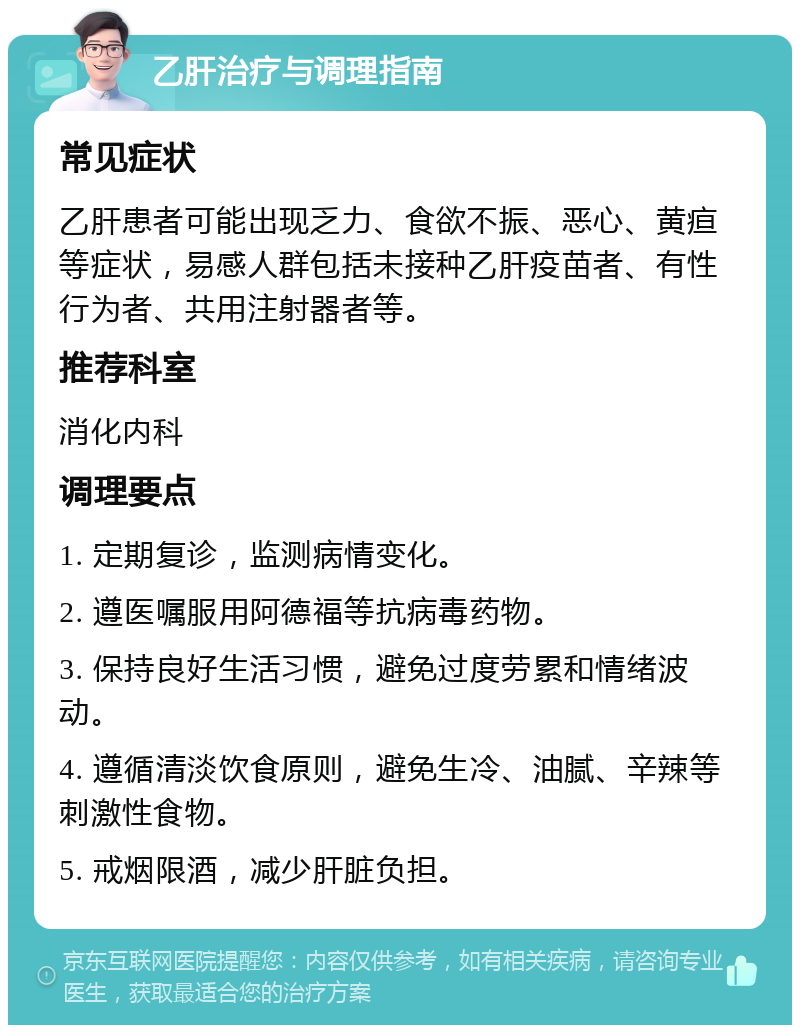 乙肝治疗与调理指南 常见症状 乙肝患者可能出现乏力、食欲不振、恶心、黄疸等症状，易感人群包括未接种乙肝疫苗者、有性行为者、共用注射器者等。 推荐科室 消化内科 调理要点 1. 定期复诊，监测病情变化。 2. 遵医嘱服用阿德福等抗病毒药物。 3. 保持良好生活习惯，避免过度劳累和情绪波动。 4. 遵循清淡饮食原则，避免生冷、油腻、辛辣等刺激性食物。 5. 戒烟限酒，减少肝脏负担。