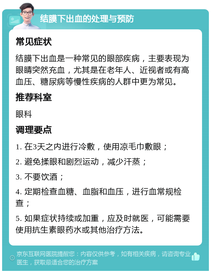 结膜下出血的处理与预防 常见症状 结膜下出血是一种常见的眼部疾病，主要表现为眼睛突然充血，尤其是在老年人、近视者或有高血压、糖尿病等慢性疾病的人群中更为常见。 推荐科室 眼科 调理要点 1. 在3天之内进行冷敷，使用凉毛巾敷眼； 2. 避免揉眼和剧烈运动，减少汗蒸； 3. 不要饮酒； 4. 定期检查血糖、血脂和血压，进行血常规检查； 5. 如果症状持续或加重，应及时就医，可能需要使用抗生素眼药水或其他治疗方法。