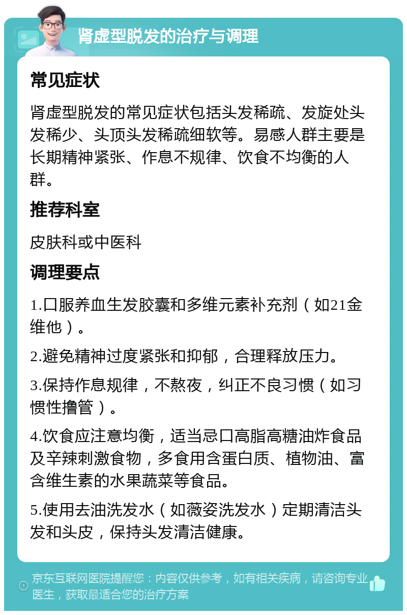 肾虚型脱发的治疗与调理 常见症状 肾虚型脱发的常见症状包括头发稀疏、发旋处头发稀少、头顶头发稀疏细软等。易感人群主要是长期精神紧张、作息不规律、饮食不均衡的人群。 推荐科室 皮肤科或中医科 调理要点 1.口服养血生发胶囊和多维元素补充剂（如21金维他）。 2.避免精神过度紧张和抑郁，合理释放压力。 3.保持作息规律，不熬夜，纠正不良习惯（如习惯性撸管）。 4.饮食应注意均衡，适当忌口高脂高糖油炸食品及辛辣刺激食物，多食用含蛋白质、植物油、富含维生素的水果蔬菜等食品。 5.使用去油洗发水（如薇姿洗发水）定期清洁头发和头皮，保持头发清洁健康。