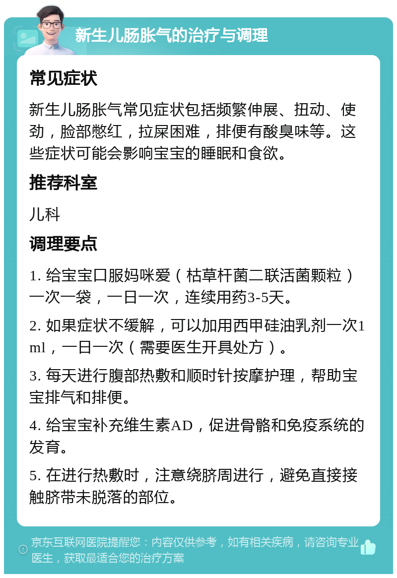 新生儿肠胀气的治疗与调理 常见症状 新生儿肠胀气常见症状包括频繁伸展、扭动、使劲，脸部憋红，拉屎困难，排便有酸臭味等。这些症状可能会影响宝宝的睡眠和食欲。 推荐科室 儿科 调理要点 1. 给宝宝口服妈咪爱（枯草杆菌二联活菌颗粒）一次一袋，一日一次，连续用药3-5天。 2. 如果症状不缓解，可以加用西甲硅油乳剂一次1ml，一日一次（需要医生开具处方）。 3. 每天进行腹部热敷和顺时针按摩护理，帮助宝宝排气和排便。 4. 给宝宝补充维生素AD，促进骨骼和免疫系统的发育。 5. 在进行热敷时，注意绕脐周进行，避免直接接触脐带未脱落的部位。