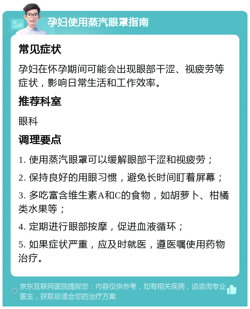 孕妇使用蒸汽眼罩指南 常见症状 孕妇在怀孕期间可能会出现眼部干涩、视疲劳等症状，影响日常生活和工作效率。 推荐科室 眼科 调理要点 1. 使用蒸汽眼罩可以缓解眼部干涩和视疲劳； 2. 保持良好的用眼习惯，避免长时间盯着屏幕； 3. 多吃富含维生素A和C的食物，如胡萝卜、柑橘类水果等； 4. 定期进行眼部按摩，促进血液循环； 5. 如果症状严重，应及时就医，遵医嘱使用药物治疗。