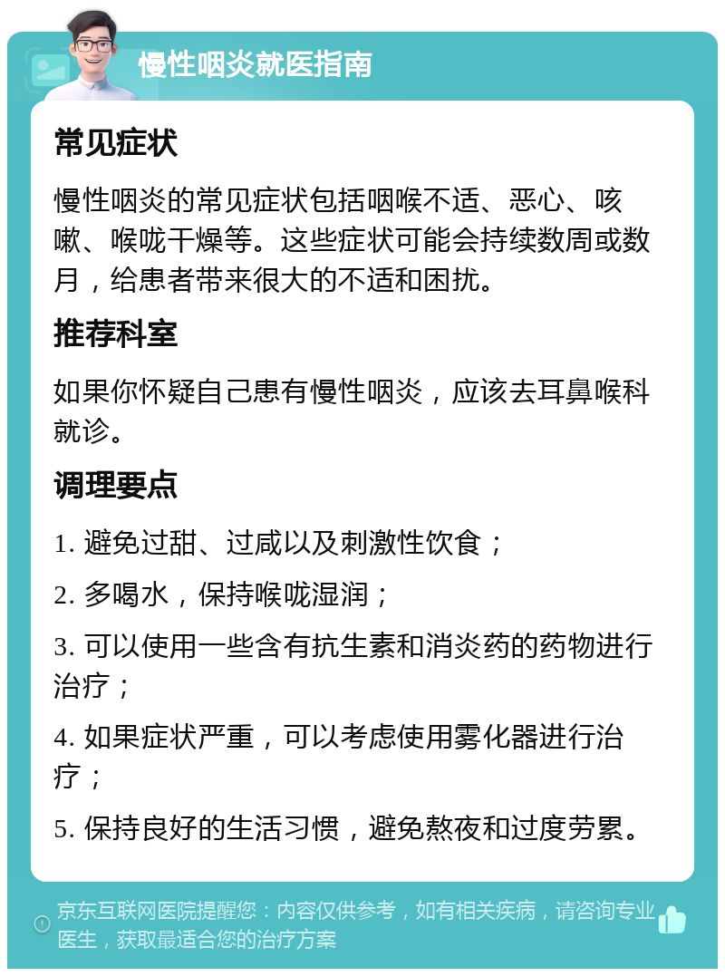 慢性咽炎就医指南 常见症状 慢性咽炎的常见症状包括咽喉不适、恶心、咳嗽、喉咙干燥等。这些症状可能会持续数周或数月，给患者带来很大的不适和困扰。 推荐科室 如果你怀疑自己患有慢性咽炎，应该去耳鼻喉科就诊。 调理要点 1. 避免过甜、过咸以及刺激性饮食； 2. 多喝水，保持喉咙湿润； 3. 可以使用一些含有抗生素和消炎药的药物进行治疗； 4. 如果症状严重，可以考虑使用雾化器进行治疗； 5. 保持良好的生活习惯，避免熬夜和过度劳累。