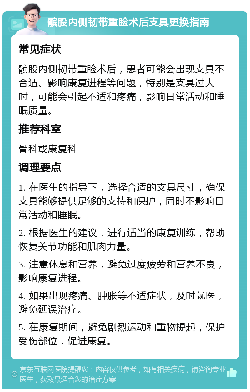 髌股内侧韧带重睑术后支具更换指南 常见症状 髌股内侧韧带重睑术后，患者可能会出现支具不合适、影响康复进程等问题，特别是支具过大时，可能会引起不适和疼痛，影响日常活动和睡眠质量。 推荐科室 骨科或康复科 调理要点 1. 在医生的指导下，选择合适的支具尺寸，确保支具能够提供足够的支持和保护，同时不影响日常活动和睡眠。 2. 根据医生的建议，进行适当的康复训练，帮助恢复关节功能和肌肉力量。 3. 注意休息和营养，避免过度疲劳和营养不良，影响康复进程。 4. 如果出现疼痛、肿胀等不适症状，及时就医，避免延误治疗。 5. 在康复期间，避免剧烈运动和重物提起，保护受伤部位，促进康复。