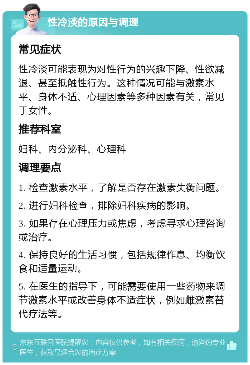 性冷淡的原因与调理 常见症状 性冷淡可能表现为对性行为的兴趣下降、性欲减退、甚至抵触性行为。这种情况可能与激素水平、身体不适、心理因素等多种因素有关，常见于女性。 推荐科室 妇科、内分泌科、心理科 调理要点 1. 检查激素水平，了解是否存在激素失衡问题。 2. 进行妇科检查，排除妇科疾病的影响。 3. 如果存在心理压力或焦虑，考虑寻求心理咨询或治疗。 4. 保持良好的生活习惯，包括规律作息、均衡饮食和适量运动。 5. 在医生的指导下，可能需要使用一些药物来调节激素水平或改善身体不适症状，例如雌激素替代疗法等。