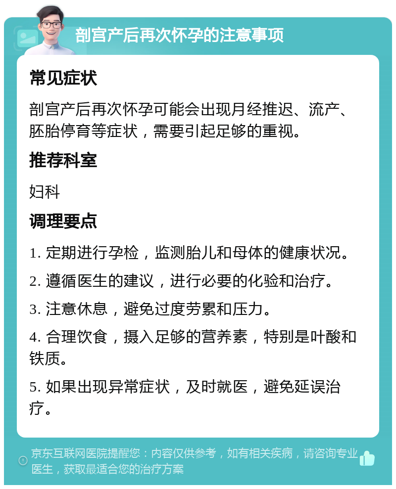 剖宫产后再次怀孕的注意事项 常见症状 剖宫产后再次怀孕可能会出现月经推迟、流产、胚胎停育等症状，需要引起足够的重视。 推荐科室 妇科 调理要点 1. 定期进行孕检，监测胎儿和母体的健康状况。 2. 遵循医生的建议，进行必要的化验和治疗。 3. 注意休息，避免过度劳累和压力。 4. 合理饮食，摄入足够的营养素，特别是叶酸和铁质。 5. 如果出现异常症状，及时就医，避免延误治疗。