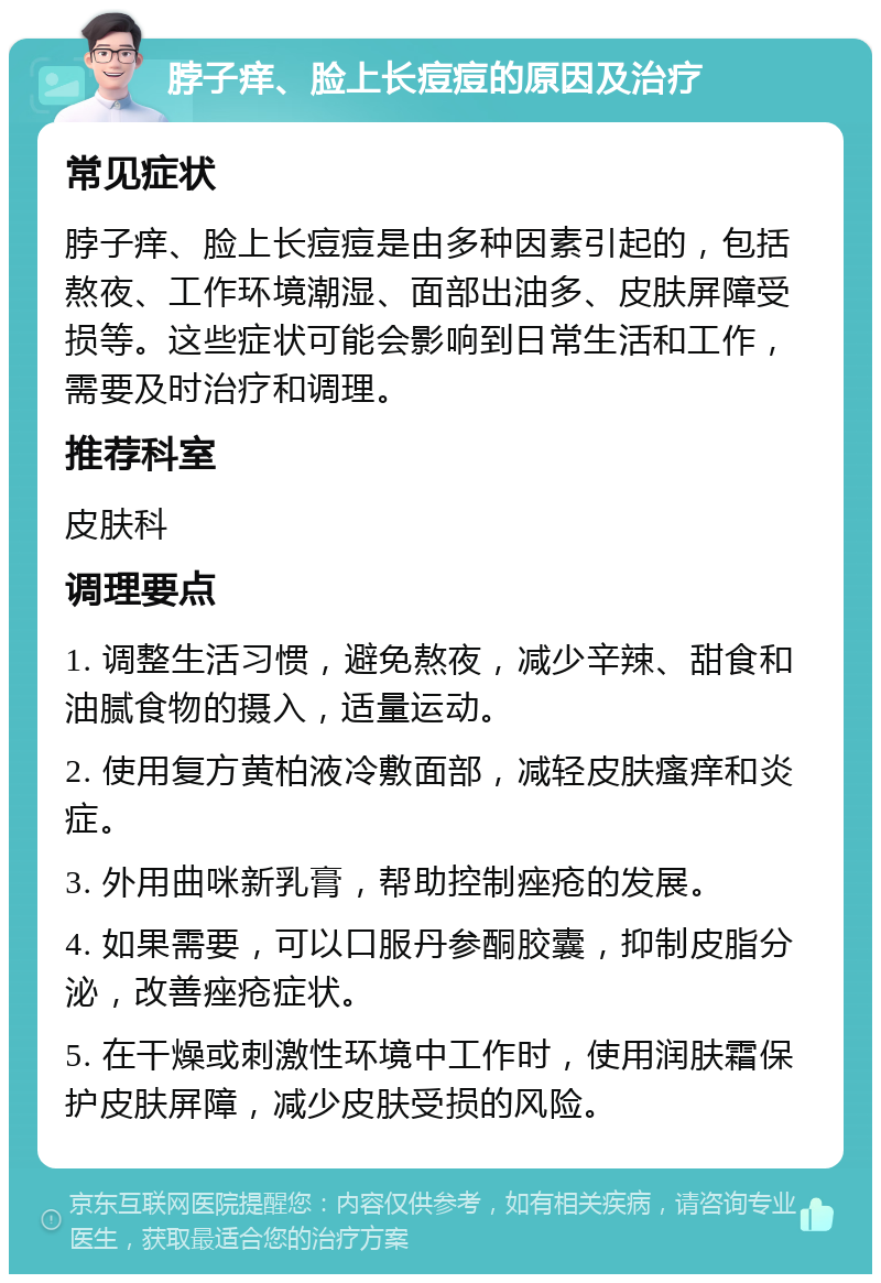 脖子痒、脸上长痘痘的原因及治疗 常见症状 脖子痒、脸上长痘痘是由多种因素引起的，包括熬夜、工作环境潮湿、面部出油多、皮肤屏障受损等。这些症状可能会影响到日常生活和工作，需要及时治疗和调理。 推荐科室 皮肤科 调理要点 1. 调整生活习惯，避免熬夜，减少辛辣、甜食和油腻食物的摄入，适量运动。 2. 使用复方黄柏液冷敷面部，减轻皮肤瘙痒和炎症。 3. 外用曲咪新乳膏，帮助控制痤疮的发展。 4. 如果需要，可以口服丹参酮胶囊，抑制皮脂分泌，改善痤疮症状。 5. 在干燥或刺激性环境中工作时，使用润肤霜保护皮肤屏障，减少皮肤受损的风险。