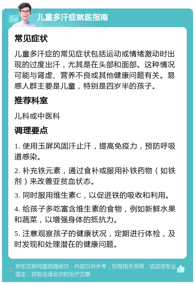 儿童多汗症就医指南 常见症状 儿童多汗症的常见症状包括运动或情绪激动时出现的过度出汗，尤其是在头部和面部。这种情况可能与肾虚、营养不良或其他健康问题有关。易感人群主要是儿童，特别是四岁半的孩子。 推荐科室 儿科或中医科 调理要点 1. 使用玉屏风固汗止汗，提高免疫力，预防呼吸道感染。 2. 补充铁元素，通过食补或服用补铁药物（如铁剂）来改善亚贫血状态。 3. 同时服用维生素C，以促进铁的吸收和利用。 4. 给孩子多吃富含维生素的食物，例如新鲜水果和蔬菜，以增强身体的抵抗力。 5. 注意观察孩子的健康状况，定期进行体检，及时发现和处理潜在的健康问题。