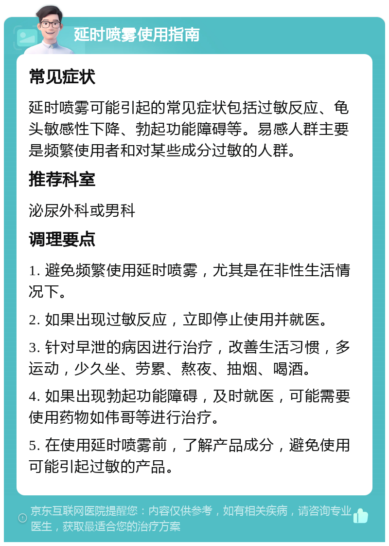 延时喷雾使用指南 常见症状 延时喷雾可能引起的常见症状包括过敏反应、龟头敏感性下降、勃起功能障碍等。易感人群主要是频繁使用者和对某些成分过敏的人群。 推荐科室 泌尿外科或男科 调理要点 1. 避免频繁使用延时喷雾，尤其是在非性生活情况下。 2. 如果出现过敏反应，立即停止使用并就医。 3. 针对早泄的病因进行治疗，改善生活习惯，多运动，少久坐、劳累、熬夜、抽烟、喝酒。 4. 如果出现勃起功能障碍，及时就医，可能需要使用药物如伟哥等进行治疗。 5. 在使用延时喷雾前，了解产品成分，避免使用可能引起过敏的产品。