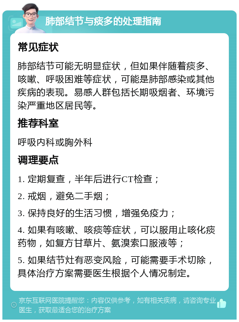 肺部结节与痰多的处理指南 常见症状 肺部结节可能无明显症状，但如果伴随着痰多、咳嗽、呼吸困难等症状，可能是肺部感染或其他疾病的表现。易感人群包括长期吸烟者、环境污染严重地区居民等。 推荐科室 呼吸内科或胸外科 调理要点 1. 定期复查，半年后进行CT检查； 2. 戒烟，避免二手烟； 3. 保持良好的生活习惯，增强免疫力； 4. 如果有咳嗽、咳痰等症状，可以服用止咳化痰药物，如复方甘草片、氨溴索口服液等； 5. 如果结节灶有恶变风险，可能需要手术切除，具体治疗方案需要医生根据个人情况制定。