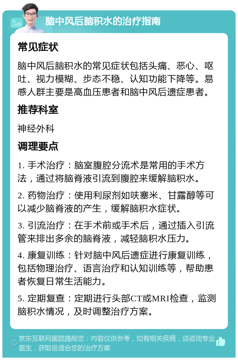 脑中风后脑积水的治疗指南 常见症状 脑中风后脑积水的常见症状包括头痛、恶心、呕吐、视力模糊、步态不稳、认知功能下降等。易感人群主要是高血压患者和脑中风后遗症患者。 推荐科室 神经外科 调理要点 1. 手术治疗：脑室腹腔分流术是常用的手术方法，通过将脑脊液引流到腹腔来缓解脑积水。 2. 药物治疗：使用利尿剂如呋塞米、甘露醇等可以减少脑脊液的产生，缓解脑积水症状。 3. 引流治疗：在手术前或手术后，通过插入引流管来排出多余的脑脊液，减轻脑积水压力。 4. 康复训练：针对脑中风后遗症进行康复训练，包括物理治疗、语言治疗和认知训练等，帮助患者恢复日常生活能力。 5. 定期复查：定期进行头部CT或MRI检查，监测脑积水情况，及时调整治疗方案。