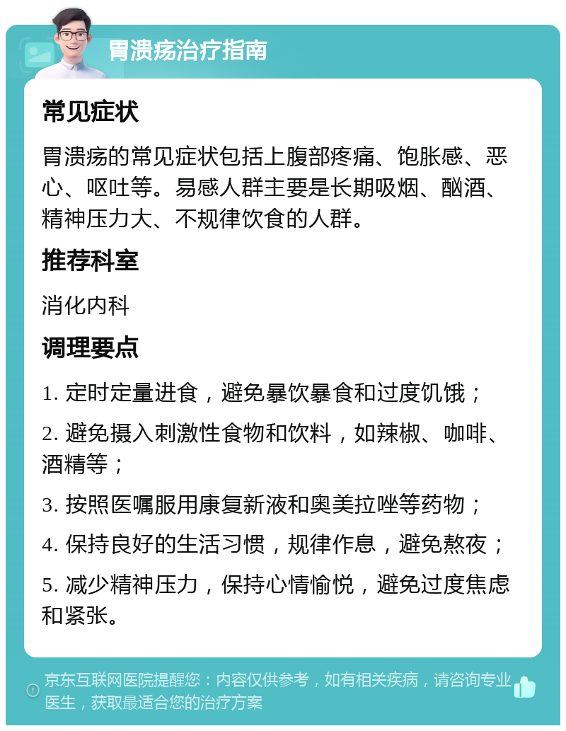 胃溃疡治疗指南 常见症状 胃溃疡的常见症状包括上腹部疼痛、饱胀感、恶心、呕吐等。易感人群主要是长期吸烟、酗酒、精神压力大、不规律饮食的人群。 推荐科室 消化内科 调理要点 1. 定时定量进食，避免暴饮暴食和过度饥饿； 2. 避免摄入刺激性食物和饮料，如辣椒、咖啡、酒精等； 3. 按照医嘱服用康复新液和奥美拉唑等药物； 4. 保持良好的生活习惯，规律作息，避免熬夜； 5. 减少精神压力，保持心情愉悦，避免过度焦虑和紧张。