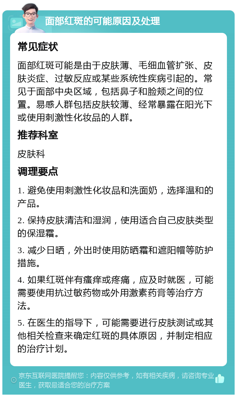 面部红斑的可能原因及处理 常见症状 面部红斑可能是由于皮肤薄、毛细血管扩张、皮肤炎症、过敏反应或某些系统性疾病引起的。常见于面部中央区域，包括鼻子和脸颊之间的位置。易感人群包括皮肤较薄、经常暴露在阳光下或使用刺激性化妆品的人群。 推荐科室 皮肤科 调理要点 1. 避免使用刺激性化妆品和洗面奶，选择温和的产品。 2. 保持皮肤清洁和湿润，使用适合自己皮肤类型的保湿霜。 3. 减少日晒，外出时使用防晒霜和遮阳帽等防护措施。 4. 如果红斑伴有瘙痒或疼痛，应及时就医，可能需要使用抗过敏药物或外用激素药膏等治疗方法。 5. 在医生的指导下，可能需要进行皮肤测试或其他相关检查来确定红斑的具体原因，并制定相应的治疗计划。