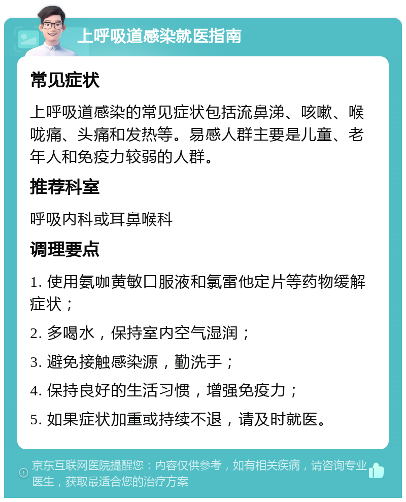 上呼吸道感染就医指南 常见症状 上呼吸道感染的常见症状包括流鼻涕、咳嗽、喉咙痛、头痛和发热等。易感人群主要是儿童、老年人和免疫力较弱的人群。 推荐科室 呼吸内科或耳鼻喉科 调理要点 1. 使用氨咖黄敏口服液和氯雷他定片等药物缓解症状； 2. 多喝水，保持室内空气湿润； 3. 避免接触感染源，勤洗手； 4. 保持良好的生活习惯，增强免疫力； 5. 如果症状加重或持续不退，请及时就医。