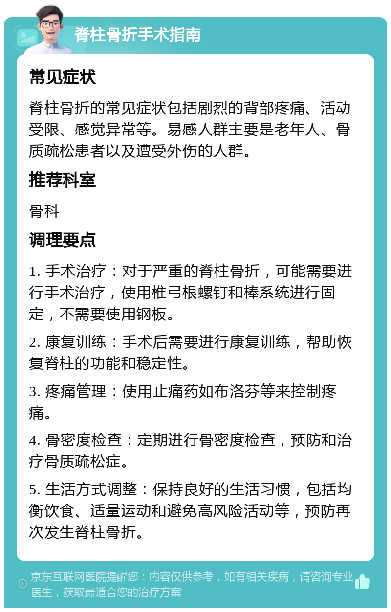 脊柱骨折手术指南 常见症状 脊柱骨折的常见症状包括剧烈的背部疼痛、活动受限、感觉异常等。易感人群主要是老年人、骨质疏松患者以及遭受外伤的人群。 推荐科室 骨科 调理要点 1. 手术治疗：对于严重的脊柱骨折，可能需要进行手术治疗，使用椎弓根螺钉和棒系统进行固定，不需要使用钢板。 2. 康复训练：手术后需要进行康复训练，帮助恢复脊柱的功能和稳定性。 3. 疼痛管理：使用止痛药如布洛芬等来控制疼痛。 4. 骨密度检查：定期进行骨密度检查，预防和治疗骨质疏松症。 5. 生活方式调整：保持良好的生活习惯，包括均衡饮食、适量运动和避免高风险活动等，预防再次发生脊柱骨折。