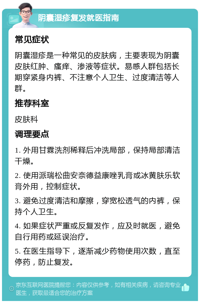 阴囊湿疹复发就医指南 常见症状 阴囊湿疹是一种常见的皮肤病，主要表现为阴囊皮肤红肿、瘙痒、渗液等症状。易感人群包括长期穿紧身内裤、不注意个人卫生、过度清洁等人群。 推荐科室 皮肤科 调理要点 1. 外用甘霖洗剂稀释后冲洗局部，保持局部清洁干燥。 2. 使用派瑞松曲安奈德益康唑乳膏或冰黄肤乐软膏外用，控制症状。 3. 避免过度清洁和摩擦，穿宽松透气的内裤，保持个人卫生。 4. 如果症状严重或反复发作，应及时就医，避免自行用药或延误治疗。 5. 在医生指导下，逐渐减少药物使用次数，直至停药，防止复发。