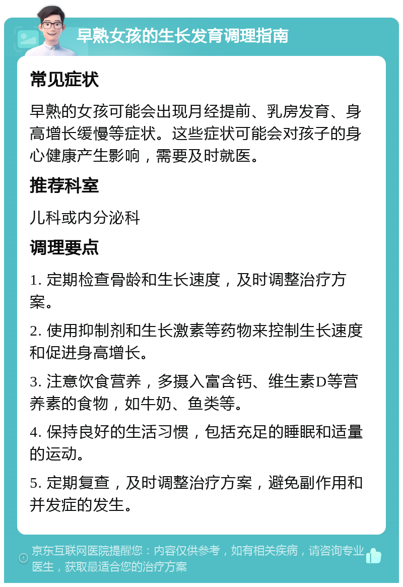 早熟女孩的生长发育调理指南 常见症状 早熟的女孩可能会出现月经提前、乳房发育、身高增长缓慢等症状。这些症状可能会对孩子的身心健康产生影响，需要及时就医。 推荐科室 儿科或内分泌科 调理要点 1. 定期检查骨龄和生长速度，及时调整治疗方案。 2. 使用抑制剂和生长激素等药物来控制生长速度和促进身高增长。 3. 注意饮食营养，多摄入富含钙、维生素D等营养素的食物，如牛奶、鱼类等。 4. 保持良好的生活习惯，包括充足的睡眠和适量的运动。 5. 定期复查，及时调整治疗方案，避免副作用和并发症的发生。