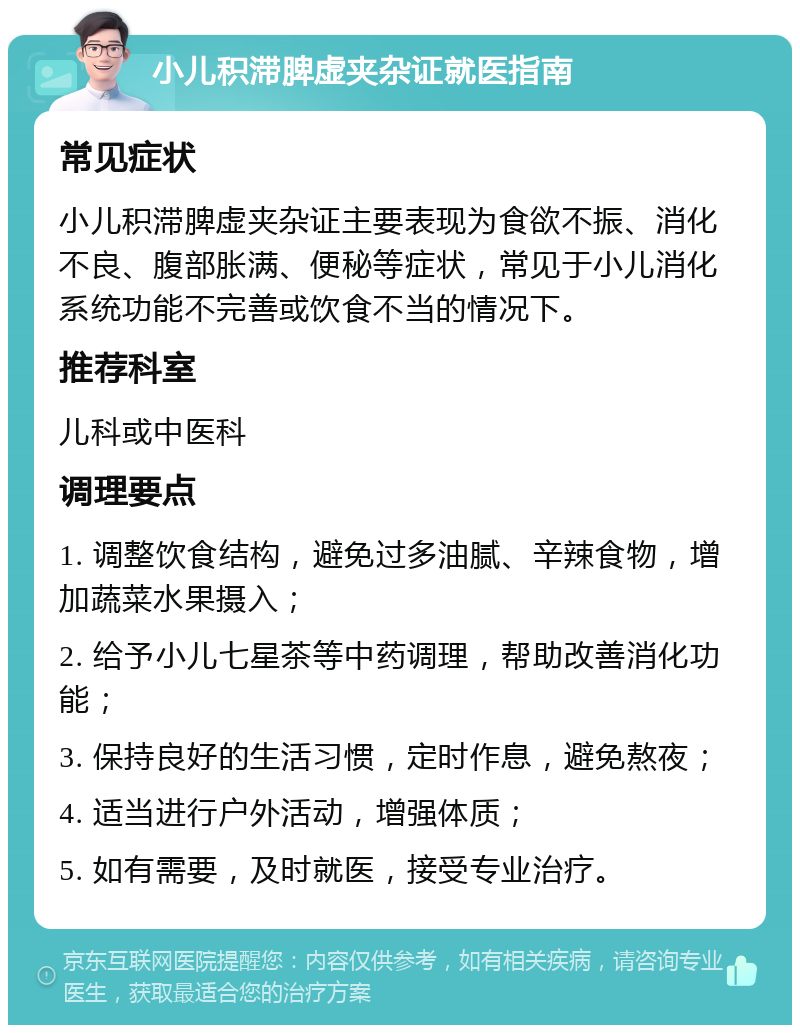 小儿积滞脾虚夹杂证就医指南 常见症状 小儿积滞脾虚夹杂证主要表现为食欲不振、消化不良、腹部胀满、便秘等症状，常见于小儿消化系统功能不完善或饮食不当的情况下。 推荐科室 儿科或中医科 调理要点 1. 调整饮食结构，避免过多油腻、辛辣食物，增加蔬菜水果摄入； 2. 给予小儿七星茶等中药调理，帮助改善消化功能； 3. 保持良好的生活习惯，定时作息，避免熬夜； 4. 适当进行户外活动，增强体质； 5. 如有需要，及时就医，接受专业治疗。