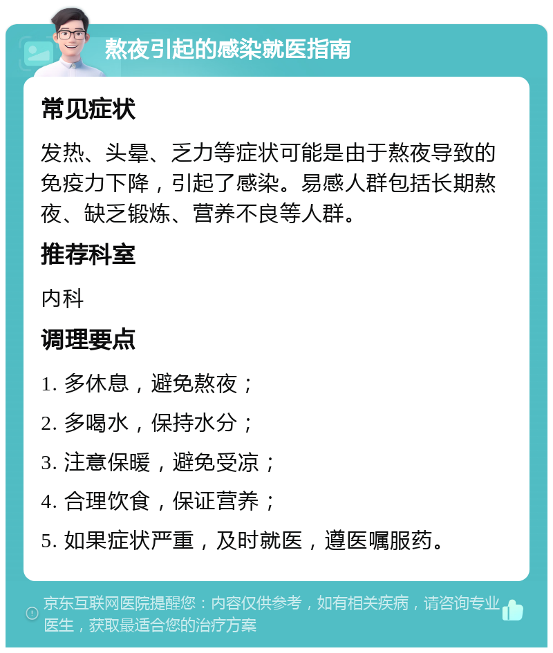 熬夜引起的感染就医指南 常见症状 发热、头晕、乏力等症状可能是由于熬夜导致的免疫力下降，引起了感染。易感人群包括长期熬夜、缺乏锻炼、营养不良等人群。 推荐科室 内科 调理要点 1. 多休息，避免熬夜； 2. 多喝水，保持水分； 3. 注意保暖，避免受凉； 4. 合理饮食，保证营养； 5. 如果症状严重，及时就医，遵医嘱服药。