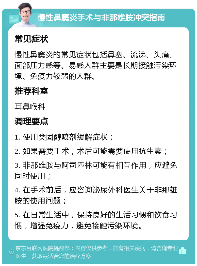 慢性鼻窦炎手术与非那雄胺冲突指南 常见症状 慢性鼻窦炎的常见症状包括鼻塞、流涕、头痛、面部压力感等。易感人群主要是长期接触污染环境、免疫力较弱的人群。 推荐科室 耳鼻喉科 调理要点 1. 使用类固醇喷剂缓解症状； 2. 如果需要手术，术后可能需要使用抗生素； 3. 非那雄胺与阿司匹林可能有相互作用，应避免同时使用； 4. 在手术前后，应咨询泌尿外科医生关于非那雄胺的使用问题； 5. 在日常生活中，保持良好的生活习惯和饮食习惯，增强免疫力，避免接触污染环境。