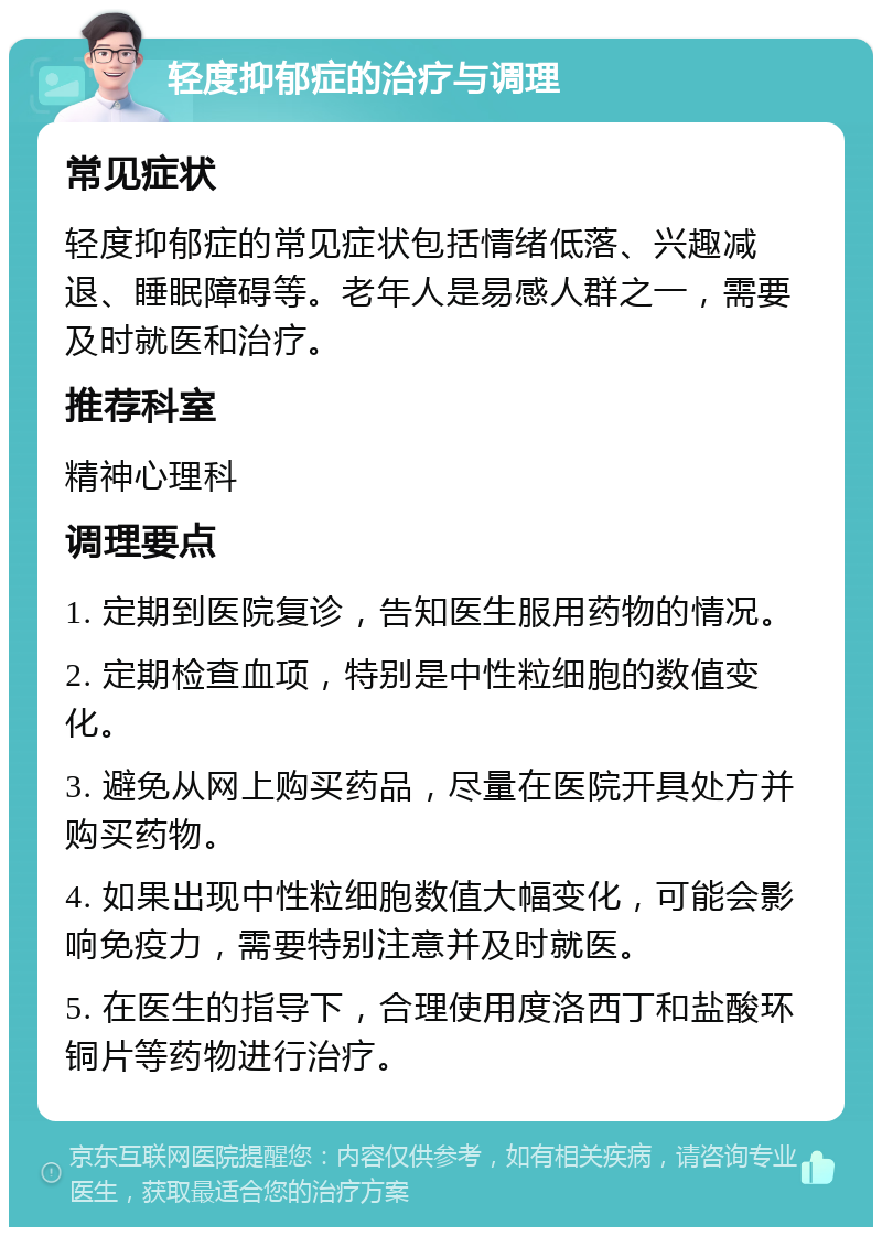 轻度抑郁症的治疗与调理 常见症状 轻度抑郁症的常见症状包括情绪低落、兴趣减退、睡眠障碍等。老年人是易感人群之一，需要及时就医和治疗。 推荐科室 精神心理科 调理要点 1. 定期到医院复诊，告知医生服用药物的情况。 2. 定期检查血项，特别是中性粒细胞的数值变化。 3. 避免从网上购买药品，尽量在医院开具处方并购买药物。 4. 如果出现中性粒细胞数值大幅变化，可能会影响免疫力，需要特别注意并及时就医。 5. 在医生的指导下，合理使用度洛西丁和盐酸环铜片等药物进行治疗。