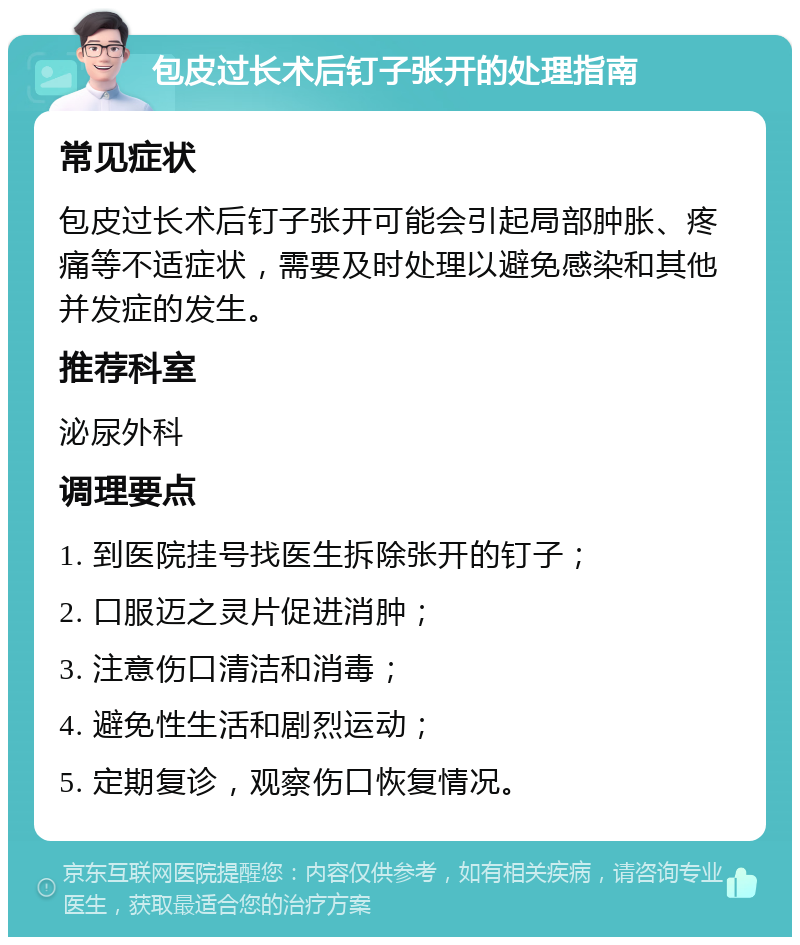 包皮过长术后钉子张开的处理指南 常见症状 包皮过长术后钉子张开可能会引起局部肿胀、疼痛等不适症状，需要及时处理以避免感染和其他并发症的发生。 推荐科室 泌尿外科 调理要点 1. 到医院挂号找医生拆除张开的钉子； 2. 口服迈之灵片促进消肿； 3. 注意伤口清洁和消毒； 4. 避免性生活和剧烈运动； 5. 定期复诊，观察伤口恢复情况。