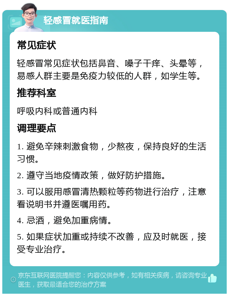 轻感冒就医指南 常见症状 轻感冒常见症状包括鼻音、嗓子干痒、头晕等，易感人群主要是免疫力较低的人群，如学生等。 推荐科室 呼吸内科或普通内科 调理要点 1. 避免辛辣刺激食物，少熬夜，保持良好的生活习惯。 2. 遵守当地疫情政策，做好防护措施。 3. 可以服用感冒清热颗粒等药物进行治疗，注意看说明书并遵医嘱用药。 4. 忌酒，避免加重病情。 5. 如果症状加重或持续不改善，应及时就医，接受专业治疗。