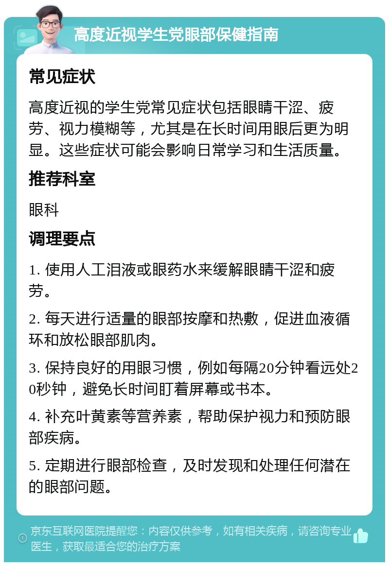 高度近视学生党眼部保健指南 常见症状 高度近视的学生党常见症状包括眼睛干涩、疲劳、视力模糊等，尤其是在长时间用眼后更为明显。这些症状可能会影响日常学习和生活质量。 推荐科室 眼科 调理要点 1. 使用人工泪液或眼药水来缓解眼睛干涩和疲劳。 2. 每天进行适量的眼部按摩和热敷，促进血液循环和放松眼部肌肉。 3. 保持良好的用眼习惯，例如每隔20分钟看远处20秒钟，避免长时间盯着屏幕或书本。 4. 补充叶黄素等营养素，帮助保护视力和预防眼部疾病。 5. 定期进行眼部检查，及时发现和处理任何潜在的眼部问题。