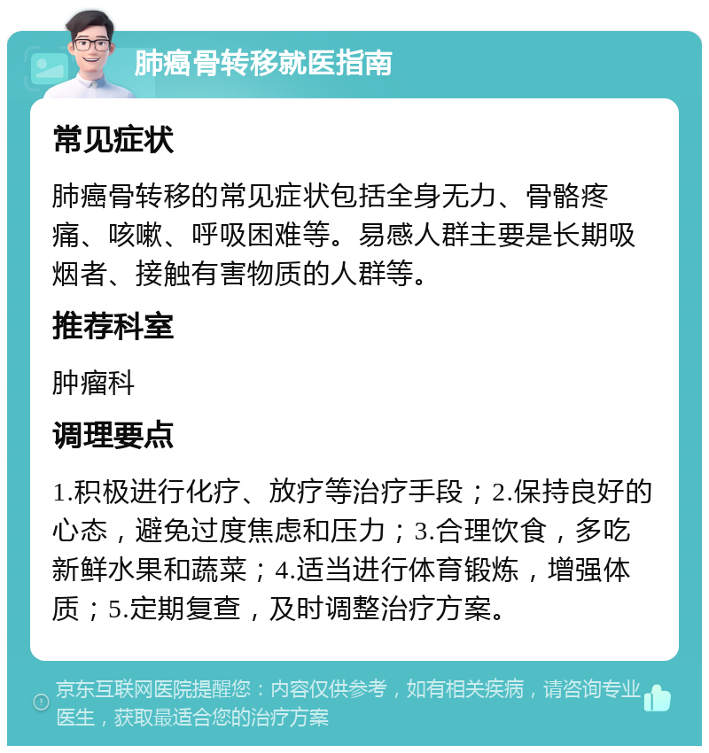 肺癌骨转移就医指南 常见症状 肺癌骨转移的常见症状包括全身无力、骨骼疼痛、咳嗽、呼吸困难等。易感人群主要是长期吸烟者、接触有害物质的人群等。 推荐科室 肿瘤科 调理要点 1.积极进行化疗、放疗等治疗手段；2.保持良好的心态，避免过度焦虑和压力；3.合理饮食，多吃新鲜水果和蔬菜；4.适当进行体育锻炼，增强体质；5.定期复查，及时调整治疗方案。