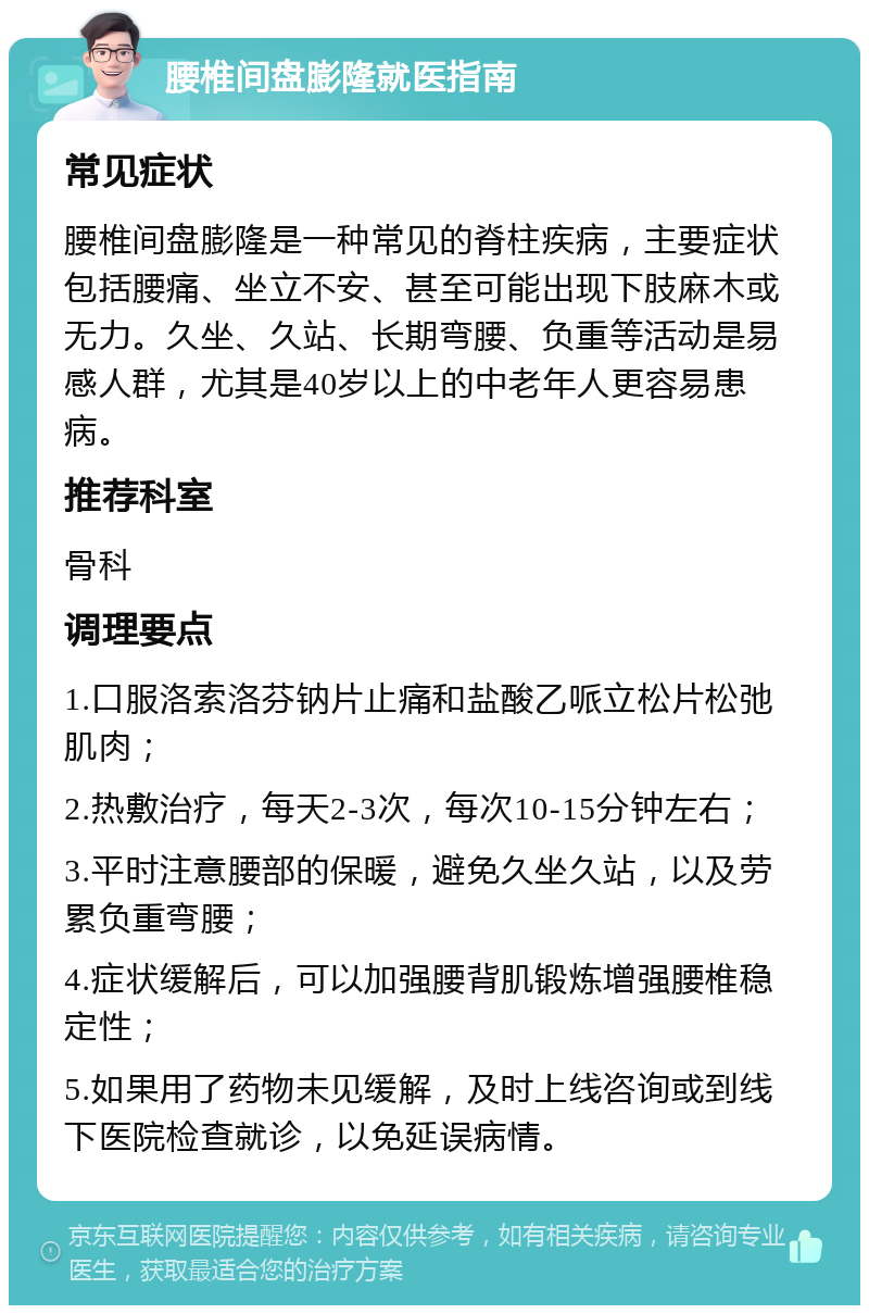 腰椎间盘膨隆就医指南 常见症状 腰椎间盘膨隆是一种常见的脊柱疾病，主要症状包括腰痛、坐立不安、甚至可能出现下肢麻木或无力。久坐、久站、长期弯腰、负重等活动是易感人群，尤其是40岁以上的中老年人更容易患病。 推荐科室 骨科 调理要点 1.口服洛索洛芬钠片止痛和盐酸乙哌立松片松弛肌肉； 2.热敷治疗，每天2-3次，每次10-15分钟左右； 3.平时注意腰部的保暖，避免久坐久站，以及劳累负重弯腰； 4.症状缓解后，可以加强腰背肌锻炼增强腰椎稳定性； 5.如果用了药物未见缓解，及时上线咨询或到线下医院检查就诊，以免延误病情。