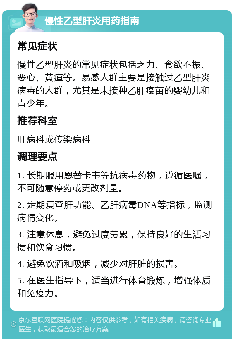 慢性乙型肝炎用药指南 常见症状 慢性乙型肝炎的常见症状包括乏力、食欲不振、恶心、黄疸等。易感人群主要是接触过乙型肝炎病毒的人群，尤其是未接种乙肝疫苗的婴幼儿和青少年。 推荐科室 肝病科或传染病科 调理要点 1. 长期服用恩替卡韦等抗病毒药物，遵循医嘱，不可随意停药或更改剂量。 2. 定期复查肝功能、乙肝病毒DNA等指标，监测病情变化。 3. 注意休息，避免过度劳累，保持良好的生活习惯和饮食习惯。 4. 避免饮酒和吸烟，减少对肝脏的损害。 5. 在医生指导下，适当进行体育锻炼，增强体质和免疫力。