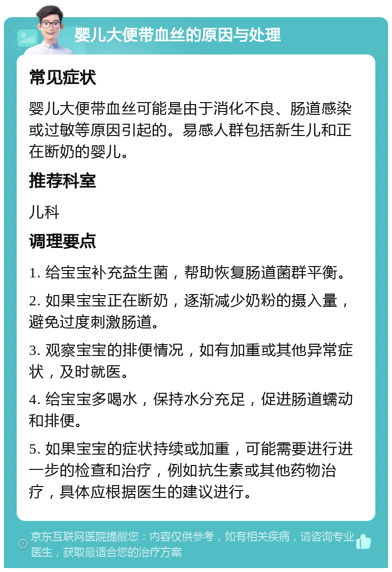 婴儿大便带血丝的原因与处理 常见症状 婴儿大便带血丝可能是由于消化不良、肠道感染或过敏等原因引起的。易感人群包括新生儿和正在断奶的婴儿。 推荐科室 儿科 调理要点 1. 给宝宝补充益生菌，帮助恢复肠道菌群平衡。 2. 如果宝宝正在断奶，逐渐减少奶粉的摄入量，避免过度刺激肠道。 3. 观察宝宝的排便情况，如有加重或其他异常症状，及时就医。 4. 给宝宝多喝水，保持水分充足，促进肠道蠕动和排便。 5. 如果宝宝的症状持续或加重，可能需要进行进一步的检查和治疗，例如抗生素或其他药物治疗，具体应根据医生的建议进行。