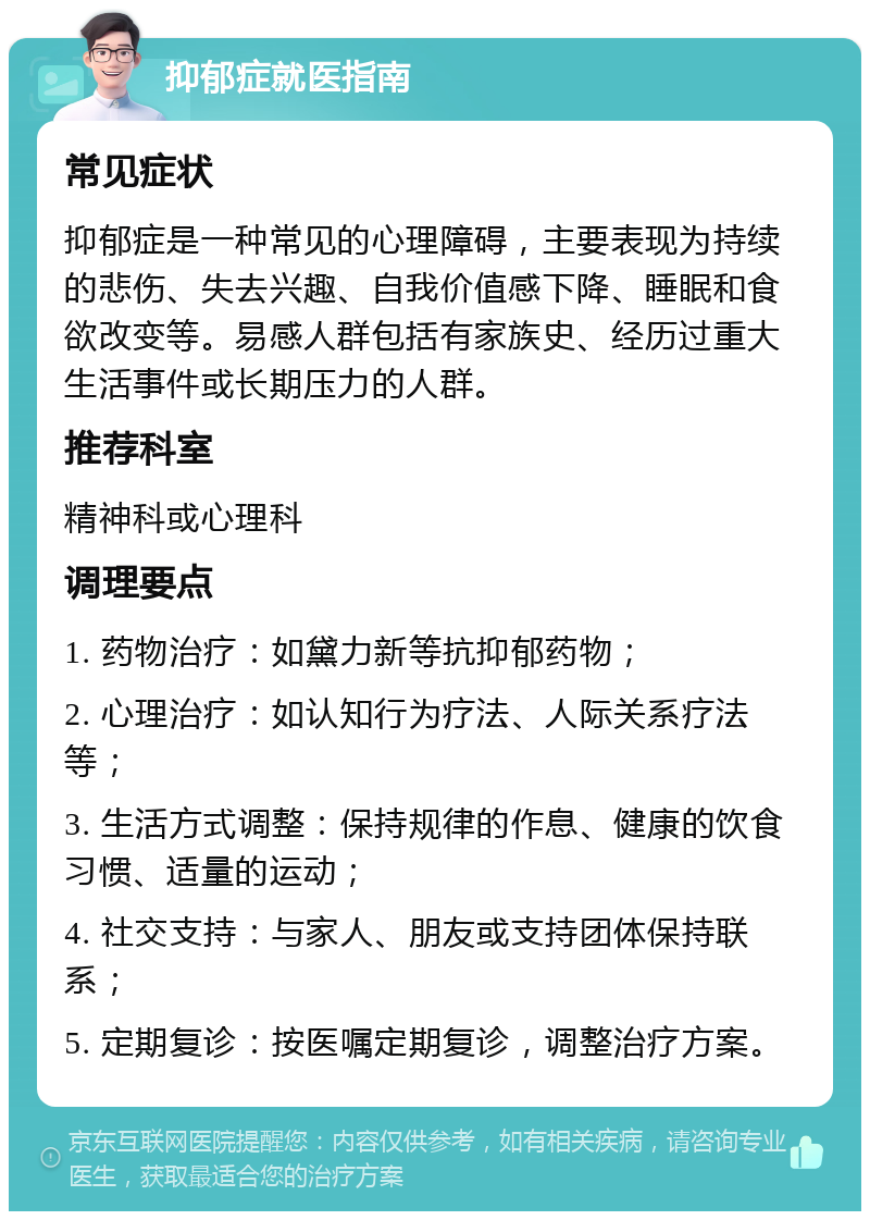 抑郁症就医指南 常见症状 抑郁症是一种常见的心理障碍，主要表现为持续的悲伤、失去兴趣、自我价值感下降、睡眠和食欲改变等。易感人群包括有家族史、经历过重大生活事件或长期压力的人群。 推荐科室 精神科或心理科 调理要点 1. 药物治疗：如黛力新等抗抑郁药物； 2. 心理治疗：如认知行为疗法、人际关系疗法等； 3. 生活方式调整：保持规律的作息、健康的饮食习惯、适量的运动； 4. 社交支持：与家人、朋友或支持团体保持联系； 5. 定期复诊：按医嘱定期复诊，调整治疗方案。