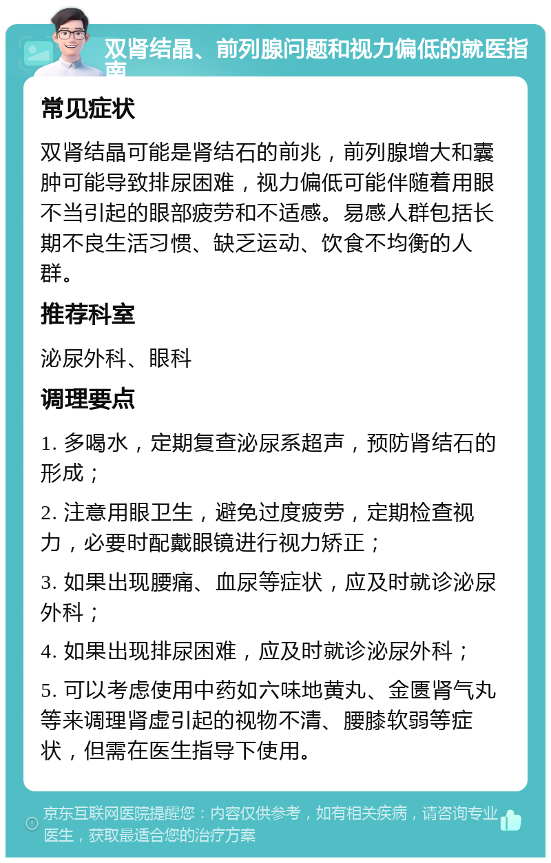 双肾结晶、前列腺问题和视力偏低的就医指南 常见症状 双肾结晶可能是肾结石的前兆，前列腺增大和囊肿可能导致排尿困难，视力偏低可能伴随着用眼不当引起的眼部疲劳和不适感。易感人群包括长期不良生活习惯、缺乏运动、饮食不均衡的人群。 推荐科室 泌尿外科、眼科 调理要点 1. 多喝水，定期复查泌尿系超声，预防肾结石的形成； 2. 注意用眼卫生，避免过度疲劳，定期检查视力，必要时配戴眼镜进行视力矫正； 3. 如果出现腰痛、血尿等症状，应及时就诊泌尿外科； 4. 如果出现排尿困难，应及时就诊泌尿外科； 5. 可以考虑使用中药如六味地黄丸、金匮肾气丸等来调理肾虚引起的视物不清、腰膝软弱等症状，但需在医生指导下使用。