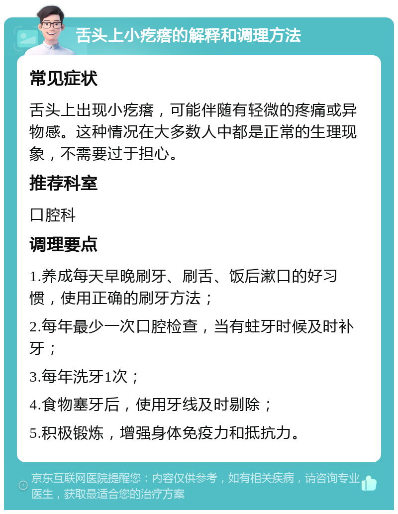 舌头上小疙瘩的解释和调理方法 常见症状 舌头上出现小疙瘩，可能伴随有轻微的疼痛或异物感。这种情况在大多数人中都是正常的生理现象，不需要过于担心。 推荐科室 口腔科 调理要点 1.养成每天早晚刷牙、刷舌、饭后漱口的好习惯，使用正确的刷牙方法； 2.每年最少一次口腔检查，当有蛀牙时候及时补牙； 3.每年洗牙1次； 4.食物塞牙后，使用牙线及时剔除； 5.积极锻炼，增强身体免疫力和抵抗力。