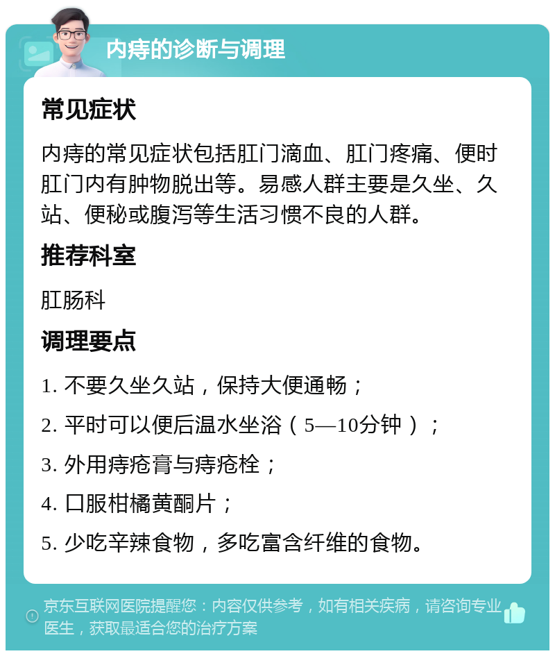 内痔的诊断与调理 常见症状 内痔的常见症状包括肛门滴血、肛门疼痛、便时肛门内有肿物脱出等。易感人群主要是久坐、久站、便秘或腹泻等生活习惯不良的人群。 推荐科室 肛肠科 调理要点 1. 不要久坐久站，保持大便通畅； 2. 平时可以便后温水坐浴（5—10分钟）； 3. 外用痔疮膏与痔疮栓； 4. 口服柑橘黄酮片； 5. 少吃辛辣食物，多吃富含纤维的食物。