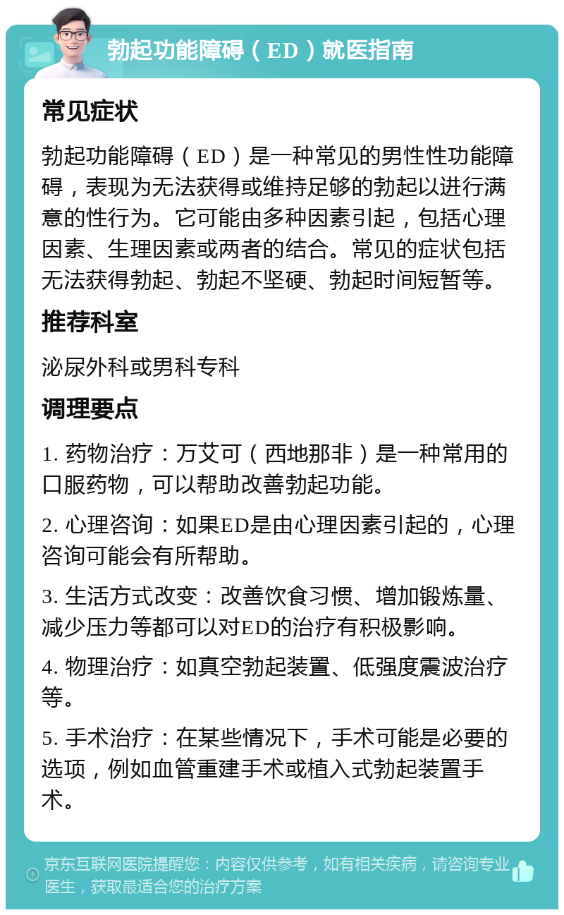 勃起功能障碍（ED）就医指南 常见症状 勃起功能障碍（ED）是一种常见的男性性功能障碍，表现为无法获得或维持足够的勃起以进行满意的性行为。它可能由多种因素引起，包括心理因素、生理因素或两者的结合。常见的症状包括无法获得勃起、勃起不坚硬、勃起时间短暂等。 推荐科室 泌尿外科或男科专科 调理要点 1. 药物治疗：万艾可（西地那非）是一种常用的口服药物，可以帮助改善勃起功能。 2. 心理咨询：如果ED是由心理因素引起的，心理咨询可能会有所帮助。 3. 生活方式改变：改善饮食习惯、增加锻炼量、减少压力等都可以对ED的治疗有积极影响。 4. 物理治疗：如真空勃起装置、低强度震波治疗等。 5. 手术治疗：在某些情况下，手术可能是必要的选项，例如血管重建手术或植入式勃起装置手术。