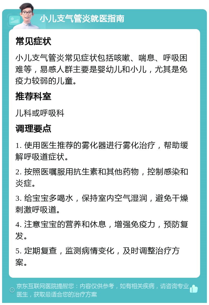 小儿支气管炎就医指南 常见症状 小儿支气管炎常见症状包括咳嗽、喘息、呼吸困难等，易感人群主要是婴幼儿和小儿，尤其是免疫力较弱的儿童。 推荐科室 儿科或呼吸科 调理要点 1. 使用医生推荐的雾化器进行雾化治疗，帮助缓解呼吸道症状。 2. 按照医嘱服用抗生素和其他药物，控制感染和炎症。 3. 给宝宝多喝水，保持室内空气湿润，避免干燥刺激呼吸道。 4. 注意宝宝的营养和休息，增强免疫力，预防复发。 5. 定期复查，监测病情变化，及时调整治疗方案。