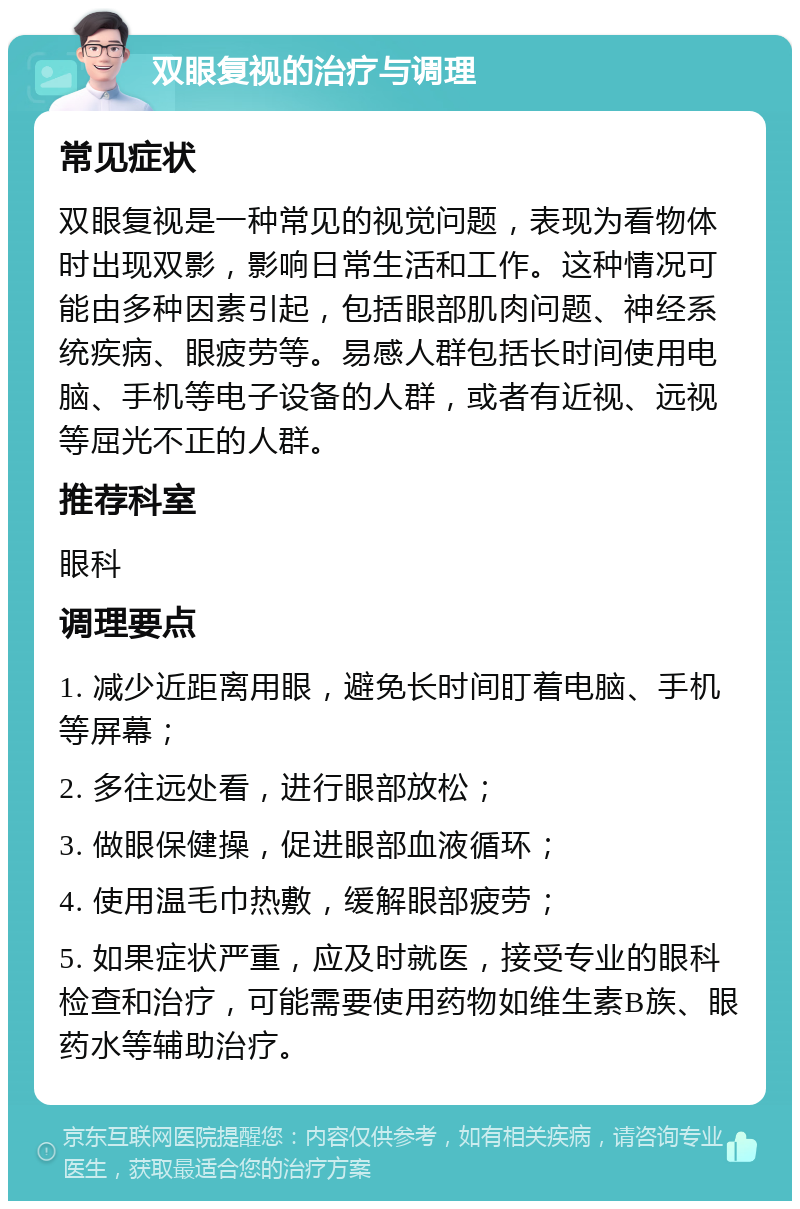 双眼复视的治疗与调理 常见症状 双眼复视是一种常见的视觉问题，表现为看物体时出现双影，影响日常生活和工作。这种情况可能由多种因素引起，包括眼部肌肉问题、神经系统疾病、眼疲劳等。易感人群包括长时间使用电脑、手机等电子设备的人群，或者有近视、远视等屈光不正的人群。 推荐科室 眼科 调理要点 1. 减少近距离用眼，避免长时间盯着电脑、手机等屏幕； 2. 多往远处看，进行眼部放松； 3. 做眼保健操，促进眼部血液循环； 4. 使用温毛巾热敷，缓解眼部疲劳； 5. 如果症状严重，应及时就医，接受专业的眼科检查和治疗，可能需要使用药物如维生素B族、眼药水等辅助治疗。