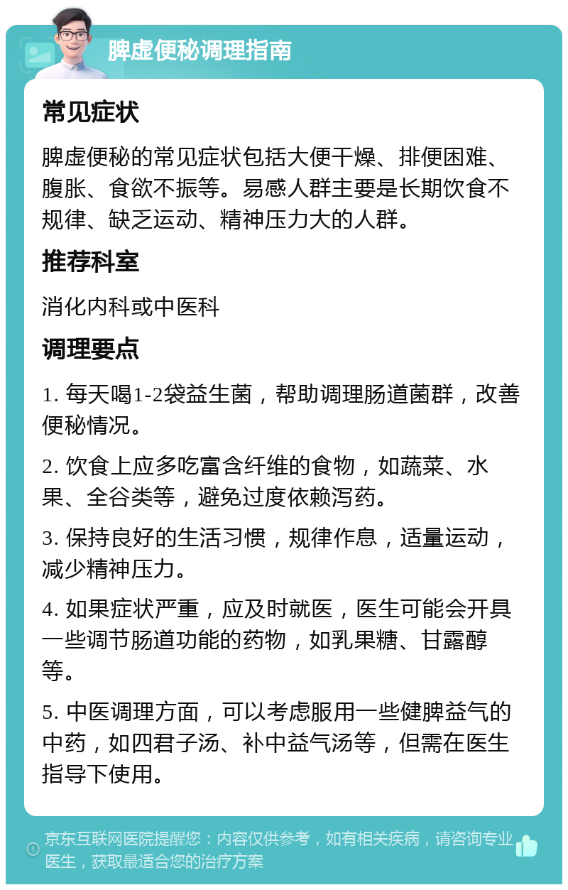 脾虚便秘调理指南 常见症状 脾虚便秘的常见症状包括大便干燥、排便困难、腹胀、食欲不振等。易感人群主要是长期饮食不规律、缺乏运动、精神压力大的人群。 推荐科室 消化内科或中医科 调理要点 1. 每天喝1-2袋益生菌，帮助调理肠道菌群，改善便秘情况。 2. 饮食上应多吃富含纤维的食物，如蔬菜、水果、全谷类等，避免过度依赖泻药。 3. 保持良好的生活习惯，规律作息，适量运动，减少精神压力。 4. 如果症状严重，应及时就医，医生可能会开具一些调节肠道功能的药物，如乳果糖、甘露醇等。 5. 中医调理方面，可以考虑服用一些健脾益气的中药，如四君子汤、补中益气汤等，但需在医生指导下使用。