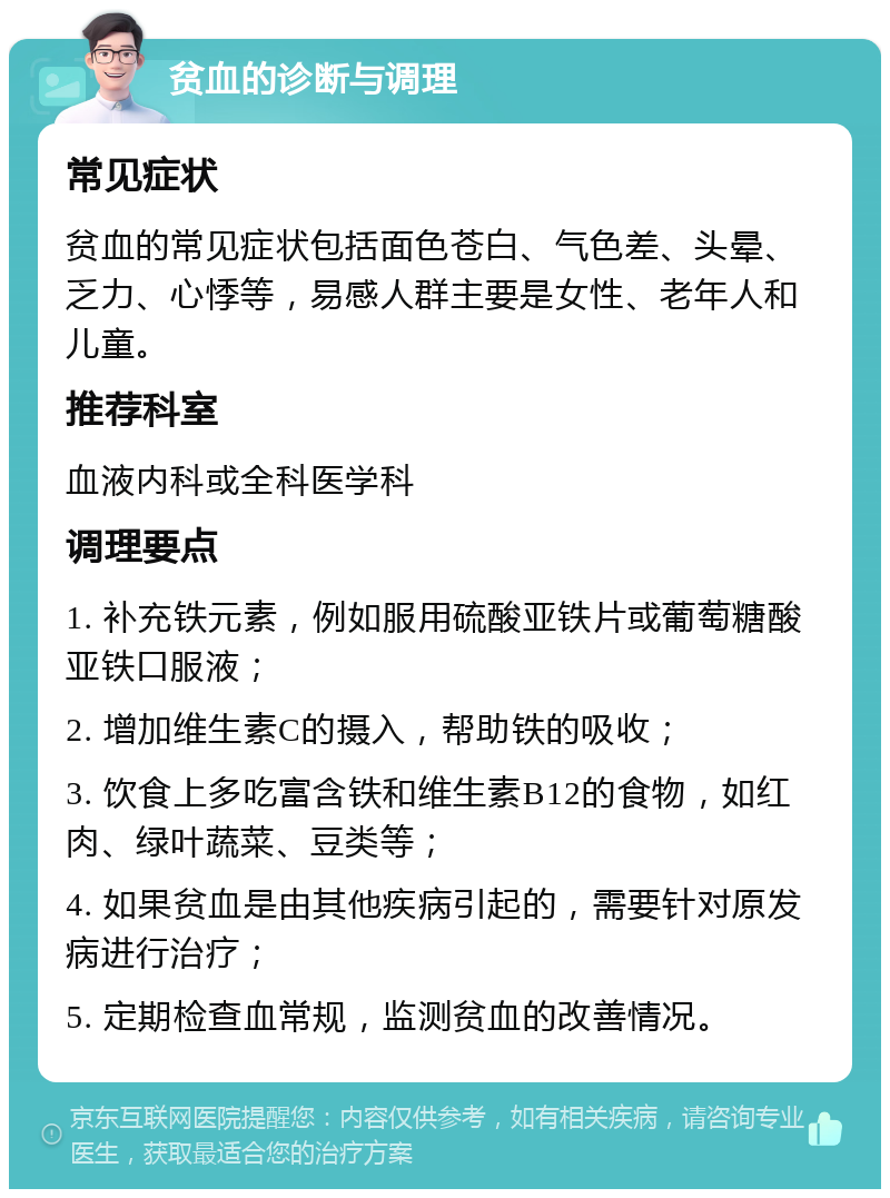 贫血的诊断与调理 常见症状 贫血的常见症状包括面色苍白、气色差、头晕、乏力、心悸等，易感人群主要是女性、老年人和儿童。 推荐科室 血液内科或全科医学科 调理要点 1. 补充铁元素，例如服用硫酸亚铁片或葡萄糖酸亚铁口服液； 2. 增加维生素C的摄入，帮助铁的吸收； 3. 饮食上多吃富含铁和维生素B12的食物，如红肉、绿叶蔬菜、豆类等； 4. 如果贫血是由其他疾病引起的，需要针对原发病进行治疗； 5. 定期检查血常规，监测贫血的改善情况。