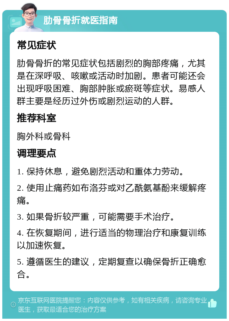 肋骨骨折就医指南 常见症状 肋骨骨折的常见症状包括剧烈的胸部疼痛，尤其是在深呼吸、咳嗽或活动时加剧。患者可能还会出现呼吸困难、胸部肿胀或瘀斑等症状。易感人群主要是经历过外伤或剧烈运动的人群。 推荐科室 胸外科或骨科 调理要点 1. 保持休息，避免剧烈活动和重体力劳动。 2. 使用止痛药如布洛芬或对乙酰氨基酚来缓解疼痛。 3. 如果骨折较严重，可能需要手术治疗。 4. 在恢复期间，进行适当的物理治疗和康复训练以加速恢复。 5. 遵循医生的建议，定期复查以确保骨折正确愈合。