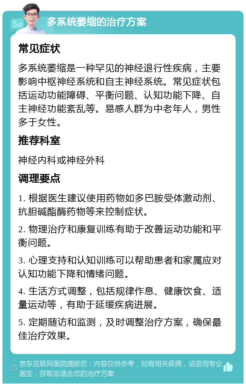 多系统萎缩的治疗方案 常见症状 多系统萎缩是一种罕见的神经退行性疾病，主要影响中枢神经系统和自主神经系统。常见症状包括运动功能障碍、平衡问题、认知功能下降、自主神经功能紊乱等。易感人群为中老年人，男性多于女性。 推荐科室 神经内科或神经外科 调理要点 1. 根据医生建议使用药物如多巴胺受体激动剂、抗胆碱酯酶药物等来控制症状。 2. 物理治疗和康复训练有助于改善运动功能和平衡问题。 3. 心理支持和认知训练可以帮助患者和家属应对认知功能下降和情绪问题。 4. 生活方式调整，包括规律作息、健康饮食、适量运动等，有助于延缓疾病进展。 5. 定期随访和监测，及时调整治疗方案，确保最佳治疗效果。