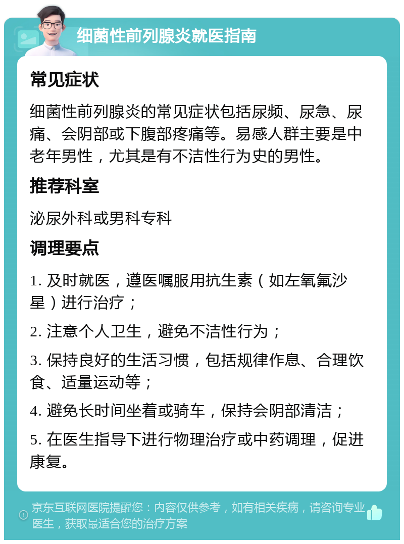 细菌性前列腺炎就医指南 常见症状 细菌性前列腺炎的常见症状包括尿频、尿急、尿痛、会阴部或下腹部疼痛等。易感人群主要是中老年男性，尤其是有不洁性行为史的男性。 推荐科室 泌尿外科或男科专科 调理要点 1. 及时就医，遵医嘱服用抗生素（如左氧氟沙星）进行治疗； 2. 注意个人卫生，避免不洁性行为； 3. 保持良好的生活习惯，包括规律作息、合理饮食、适量运动等； 4. 避免长时间坐着或骑车，保持会阴部清洁； 5. 在医生指导下进行物理治疗或中药调理，促进康复。