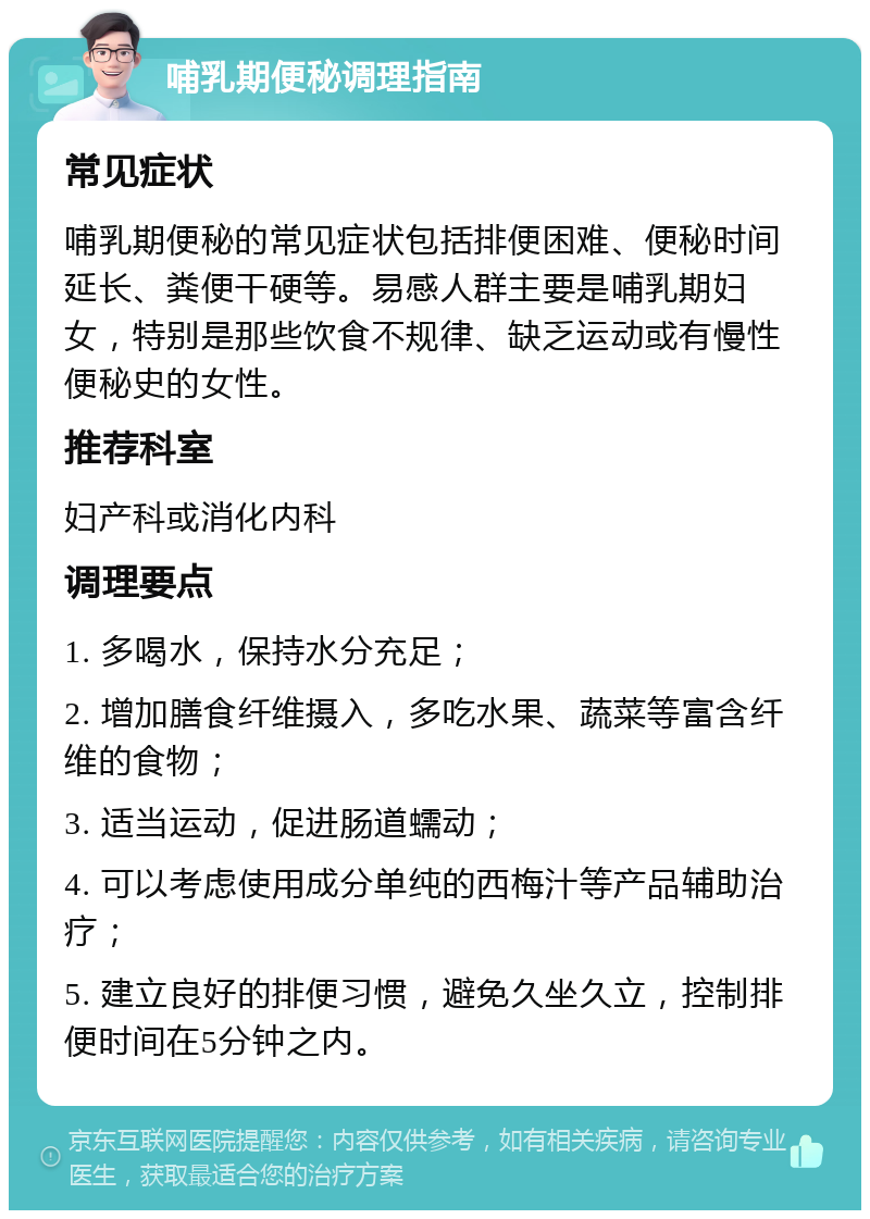 哺乳期便秘调理指南 常见症状 哺乳期便秘的常见症状包括排便困难、便秘时间延长、粪便干硬等。易感人群主要是哺乳期妇女，特别是那些饮食不规律、缺乏运动或有慢性便秘史的女性。 推荐科室 妇产科或消化内科 调理要点 1. 多喝水，保持水分充足； 2. 增加膳食纤维摄入，多吃水果、蔬菜等富含纤维的食物； 3. 适当运动，促进肠道蠕动； 4. 可以考虑使用成分单纯的西梅汁等产品辅助治疗； 5. 建立良好的排便习惯，避免久坐久立，控制排便时间在5分钟之内。