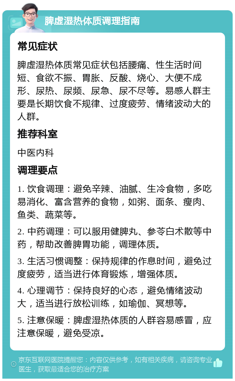 脾虚湿热体质调理指南 常见症状 脾虚湿热体质常见症状包括腰痛、性生活时间短、食欲不振、胃胀、反酸、烧心、大便不成形、尿热、尿频、尿急、尿不尽等。易感人群主要是长期饮食不规律、过度疲劳、情绪波动大的人群。 推荐科室 中医内科 调理要点 1. 饮食调理：避免辛辣、油腻、生冷食物，多吃易消化、富含营养的食物，如粥、面条、瘦肉、鱼类、蔬菜等。 2. 中药调理：可以服用健脾丸、参苓白术散等中药，帮助改善脾胃功能，调理体质。 3. 生活习惯调整：保持规律的作息时间，避免过度疲劳，适当进行体育锻炼，增强体质。 4. 心理调节：保持良好的心态，避免情绪波动大，适当进行放松训练，如瑜伽、冥想等。 5. 注意保暖：脾虚湿热体质的人群容易感冒，应注意保暖，避免受凉。