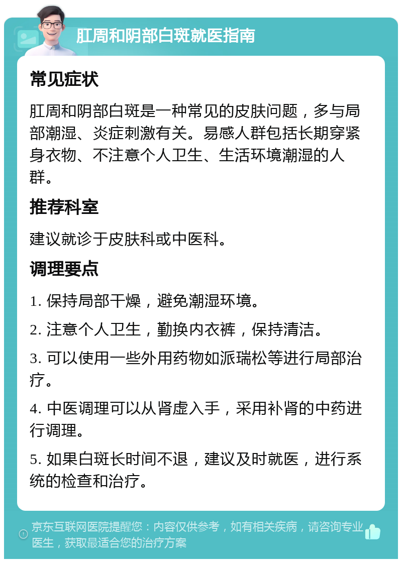 肛周和阴部白斑就医指南 常见症状 肛周和阴部白斑是一种常见的皮肤问题，多与局部潮湿、炎症刺激有关。易感人群包括长期穿紧身衣物、不注意个人卫生、生活环境潮湿的人群。 推荐科室 建议就诊于皮肤科或中医科。 调理要点 1. 保持局部干燥，避免潮湿环境。 2. 注意个人卫生，勤换内衣裤，保持清洁。 3. 可以使用一些外用药物如派瑞松等进行局部治疗。 4. 中医调理可以从肾虚入手，采用补肾的中药进行调理。 5. 如果白斑长时间不退，建议及时就医，进行系统的检查和治疗。